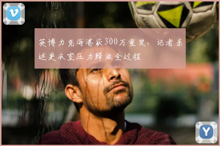 英博力克海港获300万重奖，记者亲述更衣室压力释放全过程