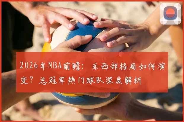 2026年NBA前瞻：东西部格局如何演变？总冠军热门球队深度解析