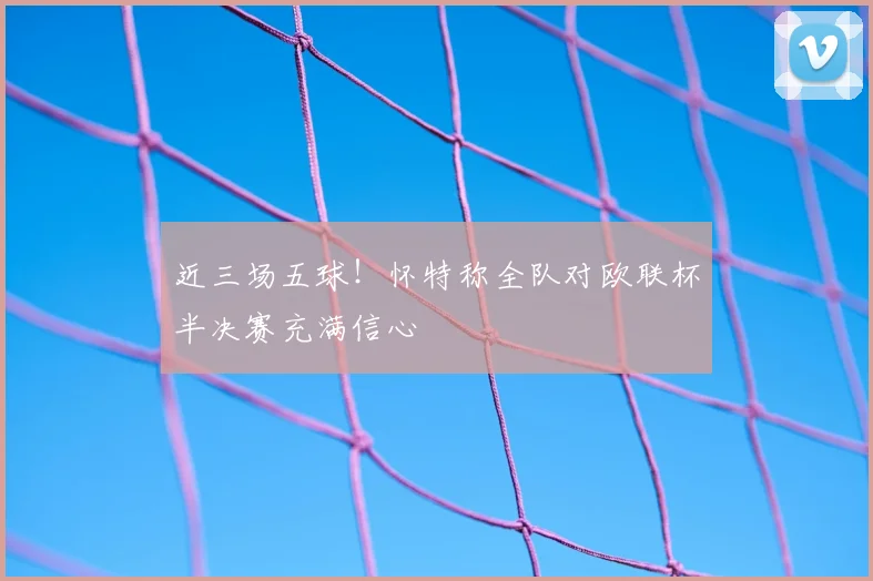 近三场五球!怀特称全队对欧联杯半决赛充满信心