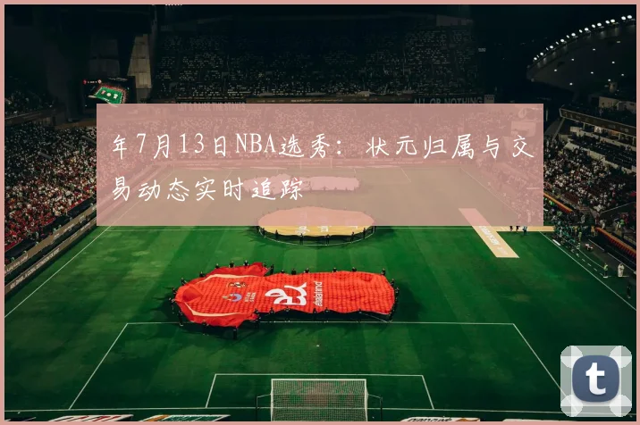 年7月13日NBA选秀:状元归属与交易动态实时追踪