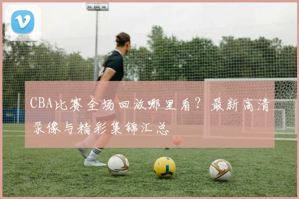 CBA比赛全场回放哪里看？最新高清录像与精彩集锦汇总