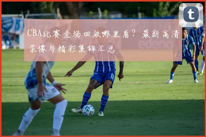 CBA比赛全场回放哪里看?最新高清录像与精彩集锦汇总