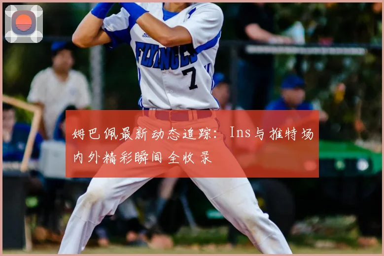 姆巴佩最新动态追踪：Ins与推特场内外精彩瞬间全收录